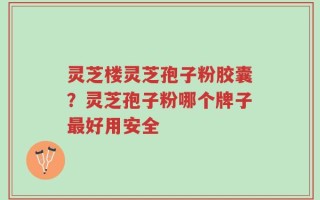 灵芝楼灵芝孢子粉胶囊？灵芝孢子粉哪个牌子最好用安全