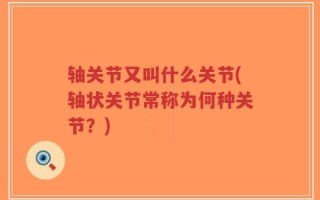 轴关节又叫什么关节(轴状关节常称为何种关节？)