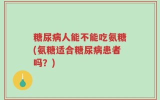 糖尿病人能不能吃氨糖(氨糖适合糖尿病患者吗？)