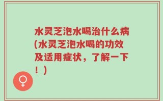 水灵芝泡水喝治什么病(水灵芝泡水喝的功效及适用症状，了解一下！)