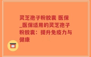 灵芝孢子粉胶囊 医保_医保适用的灵芝孢子粉胶囊：提升免疫力与健康