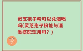 灵芝孢子粉可以兑酒喝吗(灵芝孢子粉能与酒类搭配饮用吗？)