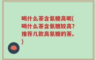 喝什么茶含氨糖高呢(喝什么茶含氨糖较高？推荐几款高氨糖的茶。)