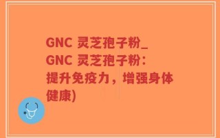 GNC 灵芝孢子粉_GNC 灵芝孢子粉：提升免疫力，增强身体健康)
