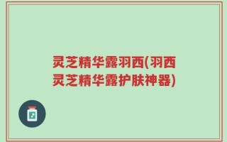 灵芝精华露羽西(羽西灵芝精华露护肤神器)