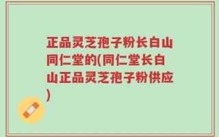 正品灵芝孢子粉长白山同仁堂的(同仁堂长白山正品灵芝孢子粉供应)
