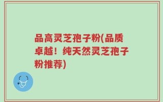 品高灵芝孢子粉(品质卓越！纯天然灵芝孢子粉推荐)