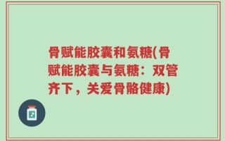骨赋能胶囊和氨糖(骨赋能胶囊与氨糖：双管齐下，关爱骨骼健康)