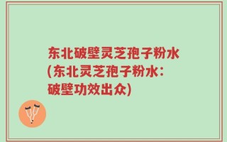 东北破壁灵芝孢子粉水(东北灵芝孢子粉水：破壁功效出众)