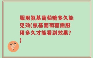 服用氨基葡萄糖多久能见效(氨基葡萄糖需服用多久才能看到效果？)