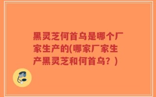 黑灵芝何首乌是哪个厂家生产的(哪家厂家生产黑灵芝和何首乌？)