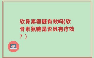 软骨素氨糖有效吗(软骨素氨糖是否具有疗效？)