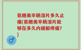氨糖美辛肠溶片多久止痛(氨糖美辛肠溶片能够在多久内缓解疼痛？)