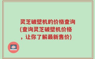 灵芝破壁机的价格查询(查询灵芝破壁机价格，让你了解最新售价)