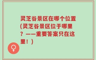 灵芝谷景区在哪个位置(灵芝谷景区位于哪里？——重要答案只在这里！)