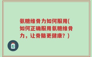 氨糖维骨力如何服用(如何正确服用氨糖维骨力，让骨骼更健康？)
