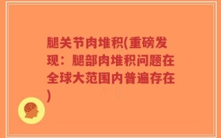 腿关节肉堆积(重磅发现：腿部肉堆积问题在全球大范围内普遍存在)