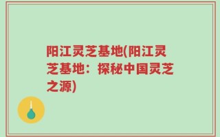 阳江灵芝基地(阳江灵芝基地：探秘中国灵芝之源)