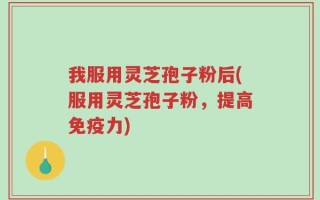 我服用灵芝孢子粉后(服用灵芝孢子粉，提高免疫力)