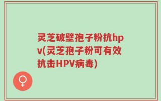 灵芝破壁孢子粉抗hpv(灵芝孢子粉可有效抗击HPV病毒)