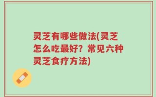 灵芝有哪些做法(灵芝怎么吃最好？常见六种灵芝食疗方法)