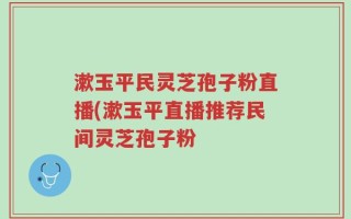 漱玉平民灵芝孢子粉直播(漱玉平直播推荐民间灵芝孢子粉