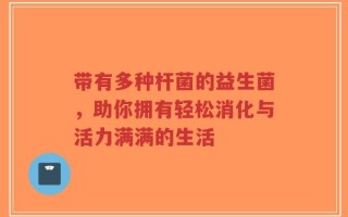 带有多种杆菌的益生菌，助你拥有轻松消化与活力满满的生活