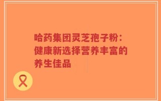 哈药集团灵芝孢子粉：健康新选择营养丰富的养生佳品