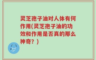 灵芝孢子油对人体有何作用(灵芝孢子油的功效和作用是否真的那么神奇？)