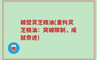 破壁灵芝精油(重构灵芝精油：突破限制，成就奇迹)