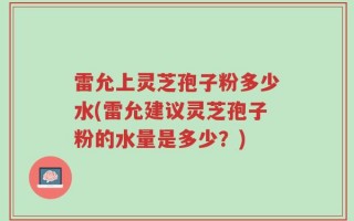 雷允上灵芝孢子粉多少水(雷允建议灵芝孢子粉的水量是多少？)