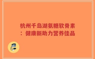 杭州千岛湖氨糖软骨素：健康新助力营养佳品