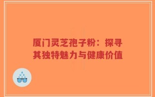 厦门灵芝孢子粉：探寻其独特魅力与健康价值