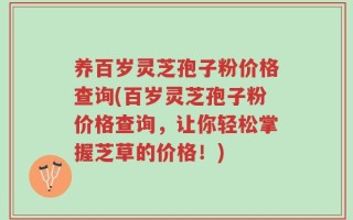 养百岁灵芝孢子粉价格查询(百岁灵芝孢子粉价格查询，让你轻松掌握芝草的价格！)