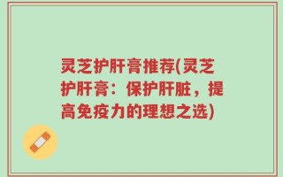 灵芝护肝膏推荐(灵芝护肝膏：保护肝脏，提高免疫力的理想之选)