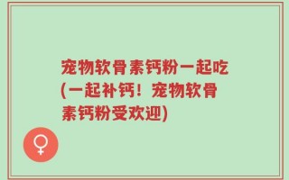 宠物软骨素钙粉一起吃(一起补钙！宠物软骨素钙粉受欢迎)