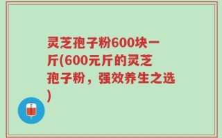 灵芝孢子粉600块一斤(600元斤的灵芝孢子粉，强效养生之选)