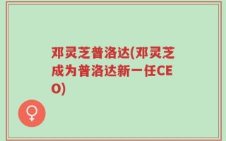 邓灵芝普洛达(邓灵芝成为普洛达新一任CEO)