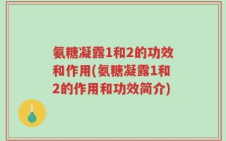 氨糖凝露1和2的功效和作用(氨糖凝露1和2的作用和功效简介)