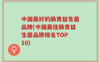 中国最好的肠胃益生菌品牌(中国最佳肠胃益生菌品牌排名TOP 10)