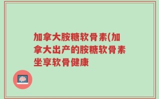 加拿大胺糖软骨素(加拿大出产的胺糖软骨素坐享软骨健康