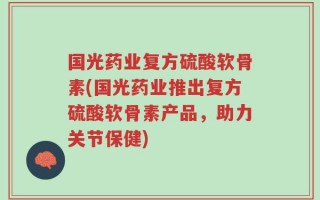 国光药业复方硫酸软骨素(国光药业推出复方硫酸软骨素产品，助力关节保健)