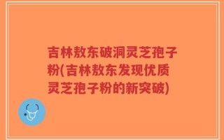 吉林敖东破洞灵芝孢子粉(吉林敖东发现优质灵芝孢子粉的新突破)