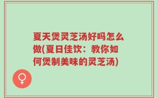 夏天煲灵芝汤好吗怎么做(夏日佳饮：教你如何煲制美味的灵芝汤)