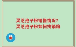 灵芝孢子粉销售情况？灵芝孢子粉如何找销路