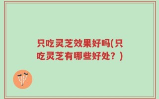 只吃灵芝效果好吗(只吃灵芝有哪些好处？)