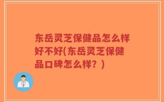 东岳灵芝保健品怎么样好不好(东岳灵芝保健品口碑怎么样？)