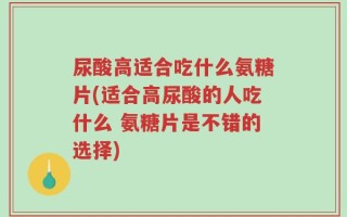 尿酸高适合吃什么氨糖片(适合高尿酸的人吃什么 氨糖片是不错的选择)