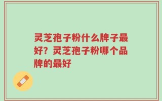 灵芝孢子粉什么牌子最好？灵芝孢子粉哪个品牌的最好