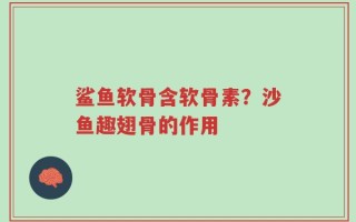 鲨鱼软骨含软骨素？沙鱼趣翅骨的作用